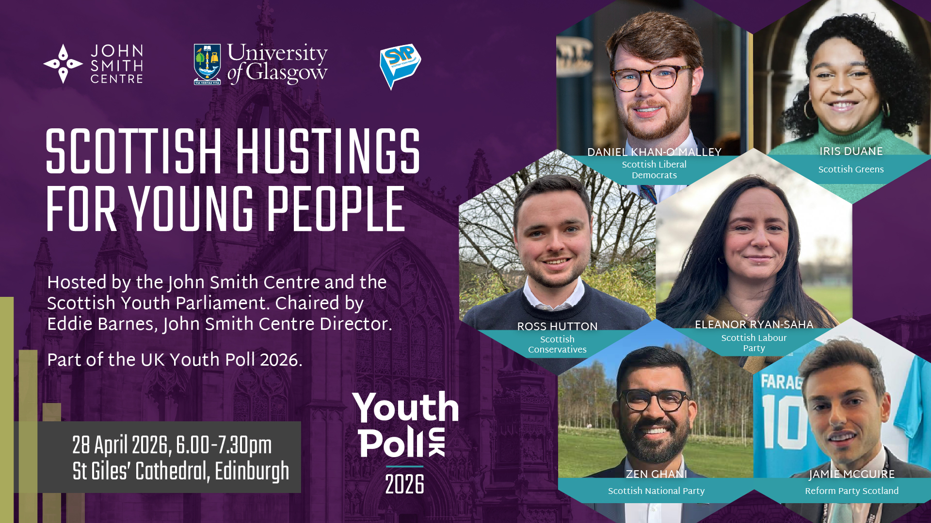 Designed graphic with text reading: "Scottish hustings for young people. Hosted by the John Smith Centre and the Scottish Youth Parliament. Chaired by Eddie Barnes, John Smith Centre Director. Part of the UK Youth Poll 2026. 28 April 2026, 6.00-7.30pm, St Giles' Cathedral, Edinburgh." The graphic shows the logos of the UK Youth Poll 2026, the John Smith Centre, the University of Glasgow, and the Scottish Youth Parliament, as well as headshot-style photos of the candidates taking part in the hustings: Daniel Khan-O'Malley (Scottish Liberal Democrats), Iris Duane (Scottish Greens), Ross Hutton (Scottish Conservatives), Eleanor Ryan-Saha (Scottish Labour Party), Zen Ghani (Scottish National Party), and Jamie McGuire (Reform Party Scotland).